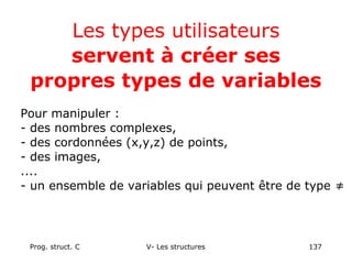 Prog. struct. C V- Les structures 137
Les types utilisateurs
servent à créer ses
propres types de variables
Pour manipuler :
- des nombres complexes,
- des cordonnées (x,y,z) de points,
- des images,
....
- un ensemble de variables qui peuvent être de type ≠
 