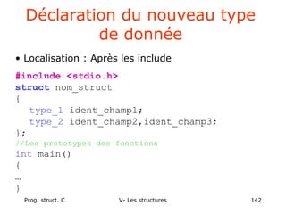Prog. struct. C V- Les structures 142
Déclaration du nouveau type
de donnée
• Localisation : Après les include
#include <stdio.h>
struct nom_struct
{
type_1 ident_champ1;
type_2 ident_champ2,ident_champ3;
};
//Les prototypes des fonctions
int main()
{
…
}
 