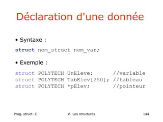 Prog. struct. C V- Les structures 144
Déclaration d'une donnée
• Syntaxe :
struct nom_struct nom_var;
• Exemple :
struct POLYTECH UnEleve; //variable
struct POLYTECH TabElev[250]; //tableau
struct POLYTECH *pElev; //pointeur
 