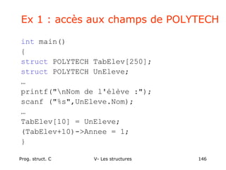 Prog. struct. C V- Les structures 146
Ex 1 : accès aux champs de POLYTECH
int main()
{
struct POLYTECH TabElev[250];
struct POLYTECH UnEleve;
…
printf("nNom de l'élève :");
scanf ("%s",UnEleve.Nom);
…
TabElev[10] = UnEleve;
(TabElev+10)->Annee = 1;
}
 