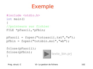 Prog. struct. C VI- La gestion de fichiers 162
#include <stdio.h>
int main()
{
//pointeurs sur fichier
FILE *pFascii,*pFbin;
pFascii = fopen("totoascii.txt","w");
pFbin = fopen("totobin.moi","wb");
fclose(pFascii);
fclose(pFbin);
}
Exemple
texte_bin.prj
 