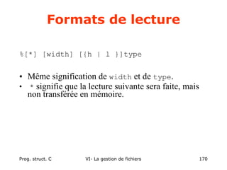 Prog. struct. C VI- La gestion de fichiers 170
Formats de lecture
%[*] [width] [{h | l }]type
• Même signification de width et de type.
• * signifie que la lecture suivante sera faite, mais
non transférée en mémoire.
 