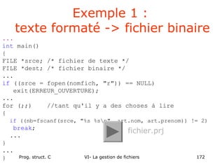 Prog. struct. C VI- La gestion de fichiers 172
...
int main()
{
FILE *srce; /* fichier de texte */
FILE *dest; /* fichier binaire */
...
if ((srce = fopen(nomfich, "r")) == NULL)
exit(ERREUR_OUVERTURE);
...
for (;;) //tant qu'il y a des choses à lire
{
if ((nb=fscanf(srce, "%s %sn", art.nom, art.prenom)) != 2)
break;
...
}
...
}
Exemple 1 :
texte formaté -> fichier binaire
fichier.prj
 