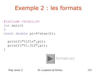 Prog. struct. C VI- La gestion de fichiers 173
#include <stdio.h>
int main()
{
const double pi=4*atan(1);
printf("%lfn",pi);
printf("%1.3lf",pi);
}
Exemple 2 : les formats
formats.prj
 