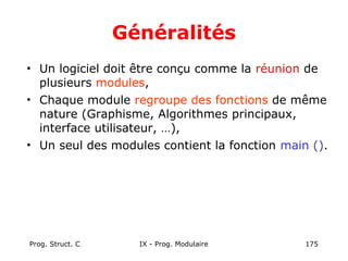 Prog. Struct. C IX - Prog. Modulaire 175
Généralités
• Un logiciel doit être conçu comme la réunion de
plusieurs modules,
• Chaque module regroupe des fonctions de même
nature (Graphisme, Algorithmes principaux,
interface utilisateur, …),
• Un seul des modules contient la fonction main ().
 
