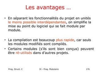 Prog. Struct. C IX - Prog. Modulaire 176
Les avantages …
• En séparant les fonctionnalités du projet en unités
le moins possible interdépendantes, on simplifie la
mise au point du logiciel qui se fait module par
module.
• La compilation est beaucoup plus rapide, car seuls
les modules modifiés sont compilés.
• Certains modules (s’ils sont bien conçus) peuvent
être ré-utilisés dans d’autres projets.
 