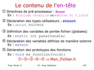 Prog. Struct. C IX - Prog. Modulaire 179
Le contenu de l'en-tête
 Directives de pré-processeur : #xxxx
Ex : #include <stdio.h> ou #define PI 3.14159
 Déclaration des types utilisateurs : struct
Ex : struct POLYTECH
 Définition des variables de portée fichier (globales)
Ex : static int panelhandle;
 Déclaration des variables définies de manière externe
Ex : extern
 Déclaration des prototypes des fonctions
Ex : void ma_fonction(void);
++++ ⇒ Mon_Fichier.h
 