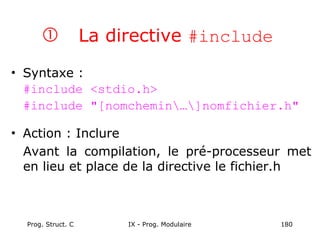 Prog. Struct. C IX - Prog. Modulaire 180
 La directive #include
• Syntaxe :
#include <stdio.h>
#include "[nomchemin…]nomfichier.h"
• Action : Inclure
Avant la compilation, le pré-processeur met
en lieu et place de la directive le fichier.h
 