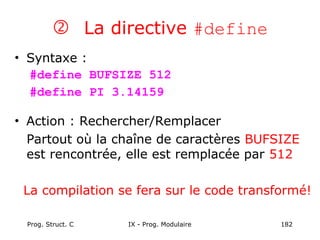 Prog. Struct. C IX - Prog. Modulaire 182
 La directive #define
• Syntaxe :
#define BUFSIZE 512
#define PI 3.14159
• Action : Rechercher/Remplacer
Partout où la chaîne de caractères BUFSIZE
est rencontrée, elle est remplacée par 512
La compilation se fera sur le code transformé!
 