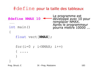 Prog. Struct. C IX - Prog. Modulaire 183
#define pour la taille des tableaux
#define NMAX 10
....
int main()
{
float vect[NMAX];
for(i=0 ; i<NMAX; i++)
{ ....
}
}
Le programme est
développé avec 10 pour
remplacer NMAX.
Après le programmeur
pourra mettre 10000 ...
 