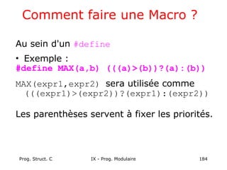 Prog. Struct. C IX - Prog. Modulaire 184
Comment faire une Macro ?
Au sein d'un #define
• Exemple :
#define MAX(a,b) (((a)>(b))?(a):(b))
MAX(expr1,expr2) sera utilisée comme
(((expr1)>(expr2))?(expr1):(expr2))
Les parenthèses servent à fixer les priorités.
 