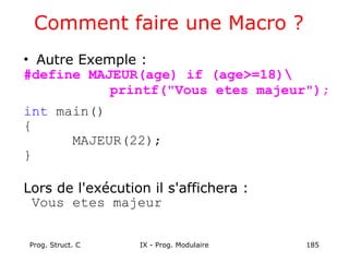 Prog. Struct. C IX - Prog. Modulaire 185
Comment faire une Macro ?
• Autre Exemple :
#define MAJEUR(age) if (age>=18)
printf("Vous etes majeur");
int main()
{
MAJEUR(22);
}
Lors de l'exécution il s'affichera :
Vous etes majeur
 