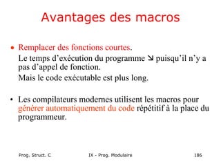 Prog. Struct. C IX - Prog. Modulaire 186
Avantages des macros
• Remplacer des fonctions courtes.
Le temps d’exécution du programme  puisqu’il n’y a
pas d’appel de fonction.
Mais le code exécutable est plus long.
• Les compilateurs modernes utilisent les macros pour
générer automatiquement du code répétitif à la place du
programmeur.
 