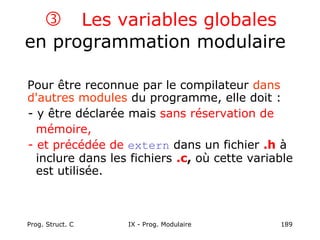 Prog. Struct. C IX - Prog. Modulaire 189
 Les variables globales
en programmation modulaire
Pour être reconnue par le compilateur dans
d'autres modules du programme, elle doit :
- y être déclarée mais sans réservation de
mémoire,
- et précédée de extern dans un fichier .h à
inclure dans les fichiers .c, où cette variable
est utilisée.
 