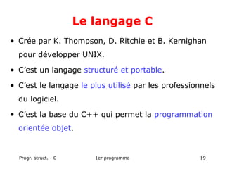 Progr. struct. - C 1er programme 19
Le langage C
• Crée par K. Thompson, D. Ritchie et B. Kernighan
pour développer UNIX.
• C’est un langage structuré et portable.
• C’est le langage le plus utilisé par les professionnels
du logiciel.
• C’est la base du C++ qui permet la programmation
orientée objet.
 