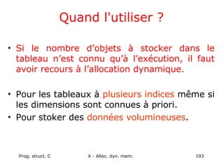 Prog. struct. C X - Alloc. dyn. mem. 193
Quand l'utiliser ?
• Si le nombre d’objets à stocker dans le
tableau n’est connu qu’à l’exécution, il faut
avoir recours à l’allocation dynamique.
• Pour les tableaux à plusieurs indices même si
les dimensions sont connues à priori.
• Pour stoker des données volumineuses.
 