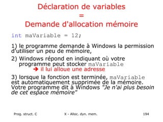 Prog. struct. C X - Alloc. dyn. mem. 194
Déclaration de variables
=
Demande d'allocation mémoire
int maVariable = 12;
1) le programme demande à Windows la permission
d'utiliser un peu de mémoire,
2) Windows répond en indiquant où votre
programme peut stocker maVariable
 il lui alloue une adresse
3) lorsque la fonction est terminée, maVariable
est automatiquement supprimée de la mémoire.
Votre programme dit à Windows "Je n'ai plus besoin
de cet espace mémoire"
 