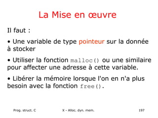 Prog. struct. C X - Alloc. dyn. mem. 197
La Mise en œuvre
Il faut :
• Une variable de type pointeur sur la donnée
à stocker
• Utiliser la fonction malloc() ou une similaire
pour affecter une adresse à cette variable.
• Libérer la mémoire lorsque l'on en n'a plus
besoin avec la fonction free().
 