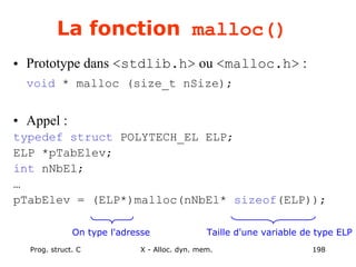 Prog. struct. C X - Alloc. dyn. mem. 198
La fonction malloc()
• Prototype dans <stdlib.h> ou <malloc.h> :
void * malloc (size_t nSize);
• Appel :
typedef struct POLYTECH_EL ELP;
ELP *pTabElev;
int nNbEl;
…
pTabElev = (ELP*)malloc(nNbEl* sizeof(ELP));
Taille d'une variable de type ELP
On type l'adresse
 