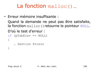 Prog. struct. C X - Alloc. dyn. mem. 199
La fonction malloc()…
• Erreur mémoire insuffisante :
Quand la demande ne peut pas être satisfaite,
la fonction malloc()retourne le pointeur NULL.
D’où le test d’erreur :
if (pTabElev == NULL)
{
… Gestion Erreur
}
 