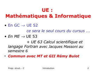 Progr. struct. - C Introduction 2
UE :
Mathématiques & Informatique
• En GC → UE 52
ce sera le seul cours du cursus ...
• En ME → UE 53
+ UE 63 Calcul scientifique et
langage Fortran avec Jacques Massoni au
semestre 6
• Commun avec MT et GII Rémy Bulot
 