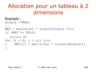 Prog. struct. C X - Alloc. dyn. mem. 200
Allocation pour un tableau à 2
dimensions
Exemple :
double **MAT;
...
MAT = malloc(nl * sizeof(double *));
if (MAT == NULL)
return 0;
for (i = 0; i < nl; i++)
{ MAT[i] = malloc(nc * sizeof(double));
}
 