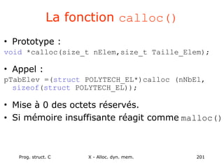 Prog. struct. C X - Alloc. dyn. mem. 201
La fonction calloc()
• Prototype :
void *calloc(size_t nElem,size_t Taille_Elem);
• Appel :
pTabElev =(struct POLYTECH_EL*)calloc (nNbEl,
sizeof(struct POLYTECH_EL));
• Mise à 0 des octets réservés.
• Si mémoire insuffisante réagit comme malloc()
 