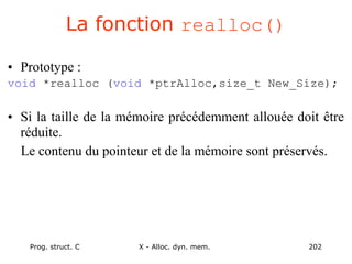Prog. struct. C X - Alloc. dyn. mem. 202
La fonction realloc()
• Prototype :
void *realloc (void *ptrAlloc,size_t New_Size);
• Si la taille de la mémoire précédemment allouée doit être
réduite.
Le contenu du pointeur et de la mémoire sont préservés.
 