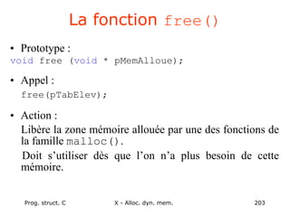 Prog. struct. C X - Alloc. dyn. mem. 203
La fonction free()
• Prototype :
void free (void * pMemAlloue);
• Appel :
free(pTabElev);
• Action :
Libère la zone mémoire allouée par une des fonctions de
la famille malloc().
Doit s’utiliser dès que l’on n’a plus besoin de cette
mémoire.
 