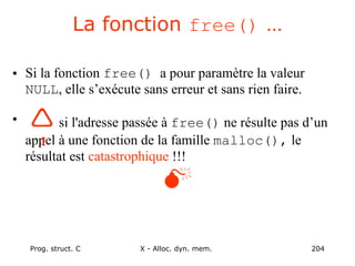 Prog. struct. C X - Alloc. dyn. mem. 204
La fonction free() …
• Si la fonction free() a pour paramètre la valeur
NULL, elle s’exécute sans erreur et sans rien faire.
• si l'adresse passée à free() ne résulte pas d’un
appel à une fonction de la famille malloc(), le
résultat est catastrophique !!!

!
 