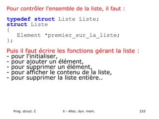 Prog. struct. C X - Alloc. dyn. mem. 210
Pour contrôler l'ensemble de la liste, il faut :
typedef struct Liste Liste;
struct Liste
{
Element *premier_sur_la_liste;
};
Puis il faut écrire les fonctions gérant la liste :
- pour l'initialiser,
- pour ajouter un élément,
- pour supprimer un élément,
- pour afficher le contenu de la liste,
- pour supprimer la liste entière..
 