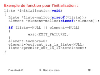Prog. struct. C X - Alloc. dyn. mem. 211
Exemple de fonction pour l'initialisation :
Liste *initialisation(void)
{
Liste *liste=malloc(sizeof(*liste));
Element *element=malloc(sizeof(*element));
if (liste==NULL || element==NULL)
{
exit(EXIT_FAILURE);
}
element->nombre=0;
element->suivant_sur_la_liste=NULL;
liste->premier_sur_la_liste=element;
}
 