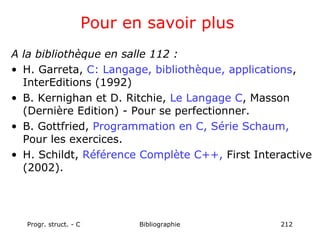 Progr. struct. - C Bibliographie 212
Pour en savoir plus
A la bibliothèque en salle 112 :
• H. Garreta, C: Langage, bibliothèque, applications,
InterEditions (1992)
• B. Kernighan et D. Ritchie, Le Langage C, Masson
(Dernière Edition) - Pour se perfectionner.
• B. Gottfried, Programmation en C, Série Schaum,
Pour les exercices.
• H. Schildt, Référence Complète C++, First Interactive
(2002).
 