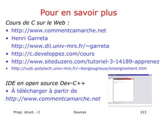 Progr. struct. - C Sources 213
Pour en savoir plus
Cours de C sur le Web :
• http://www.commentcamarche.net
• Henri Garreta
http://www.dil.univ-mrs.fr/~garreta
• http://c.developpez.com/cours
• http://www.siteduzero.com/tutoriel-3-14189-apprenez-
• http://iusti.polytech.univ-mrs.fr/~bergougnoux/enseignement.htm
IDE en open source Dev-C++
• À télécharger à partir de
http://www.commentcamarche.net
 