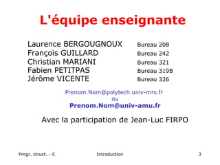 Progr. struct. - C Introduction 3
Laurence BERGOUGNOUX Bureau 208
François GUILLARD Bureau 242
Christian MARIANI Bureau 321
Fabien PETITPAS Bureau 319B
Jérôme VICENTE Bureau 326
Prenom.Nom@polytech.univ-mrs.fr
ou
Prenom.Nom@univ-amu.fr
Avec la participation de Jean-Luc FIRPO
L'équipe enseignante
 