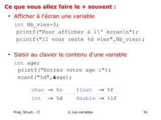 Prog. Struct. - C 2. Les variables 34
• Afficher à l'écran une variable
int Nb_vies=3;
printf("Pour afficher à l' écrann");
printf("il vous reste %d vies",Nb_vies);
• Saisir au clavier le contenu d'une variable
int age;
printf("Entrez votre age :");
scanf("%d",&age);
char → %c float → %f
int → %d double → %lf
Ce que vous allez faire le + souvent :
 