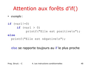 Prog. Struct. - C 4. Les instructions conditionnelles 48
Attention aux forêts d'if()
• exemple :
if (var1!=0)
if (var1 > 0)
printf("Elle est positiven");
else
printf("Elle est négativen");
else se rapporte toujours au if le plus proche
 