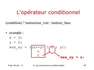 Prog. Struct. - C 4. Les instructions conditionnelles 49
L'opérateur conditionnel
(condition) ? instruction_vrai : instruct_faux
• exemple :
x = 3;
y = 2;
max_xy = ((x>=y) ? x : y);
=
1
max_xy = x;
 