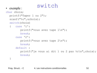 Prog. Struct. - C 4. Les instructions conditionnelles 52
switch
• exemple :
char choix;
printf("Taper 1 ou 2");
scanf("%c",&choix);
switch(choix)
{ case '1':
printf("vous avez tape 1n");
break;
case '2':
printf("vous avez tape 2n");
break;
default :
printf("je vous ai dit 1 ou 2 pas %cn",choix);
break;
}
 