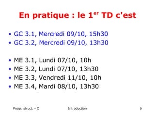 Progr. struct. - C Introduction 6
En pratique : le 1er
TD c'est
• GC 3.1, Mercredi 09/10, 15h30
• GC 3.2, Mercredi 09/10, 13h30
• ME 3.1, Lundi 07/10, 10h
• ME 3.2, Lundi 07/10, 13h30
• ME 3.3, Vendredi 11/10, 10h
• ME 3.4, Mardi 08/10, 13h30
 