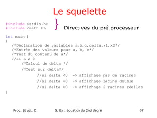Prog. Struct. C 5. Ex : équation du 2nd degré 67
Le squelette
#include <stdio.h>
#include <math.h>
int main()
{
/*Déclaration de variables a,b,c,delta,x1,x2*/
/*Entrée des valeurs pour a, b, c*/
/*Test du contenu de a*/
//si a ≠ 0
/*Calcul de delta */
/*Test sur delta*/
//si delta <0 -> affichage pas de racines
//si delta =0 -> affichage racine double
//si delta >0 -> affichage 2 racines réelles
}
Directives du pré processeur
 