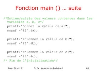 Prog. Struct. C 5. Ex : équation du 2nd degré 69
Fonction main () … suite
/*Entrée/saisie des valeurs contenues dans les
variables a, b, c*/
printf("Donnez la valeur de a:");
scanf ("%f",&a);
printf("nDonnez la valeur de b:");
scanf ("%f",&b);
printf("nDonnez la valeur de c:");
scanf ("%f",&c);
/* Fin de l'initialisation*/
 
 