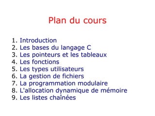 Plan du cours
1. Introduction
2. Les bases du langage C
3. Les pointeurs et les tableaux
4. Les fonctions
5. Les types utilisateurs
6. La gestion de fichiers
7. La programmation modulaire
8. L'allocation dynamique de mémoire
9. Les listes chaînées
 