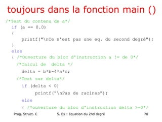 Prog. Struct. C 5. Ex : équation du 2nd degré 70
toujours dans la fonction main ()
/*Test du contenu de a*/
if (a == 0.0)
{
printf("nCe n'est pas une eq. du second degré");
}
else
{ /*Ouverture du bloc d'instruction a != de 0*/
/*Calcul de delta */
delta = b*b-4*a*c;
/*Test sur delta*/
if (delta < 0)
printf("nPas de racines");
else
{ /*ouverture du bloc d'instruction delta >=0*/
 