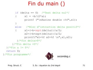 Prog. Struct. C 5. Ex : équation du 2nd degré 71
Fin du main ()
if (delta == 0) /*Test delta nul*/
{ x1 = -b/(2*a);
printf ("nRacine double :%f",x1);
}
else /*Bloc d'intruction delta positif*/
{ x1=(-b-sqrt(delta))/a/2;
x2=(-b+sqrt(delta))/a/2;
printf("x1=%f x2=%f n",x1,x2);
}/*fin delta>0*/
}/*Fin delta <0*/
}/*Fin a != 0*/
return 0;
}/*Fin programme*/
secondeg.c
 