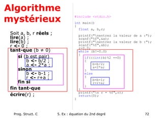 Prog. Struct. C 5. Ex : équation du 2nd degré 72
Algorithme
mystérieux
Soit a, b, r réels ;
lire(a) ;
lire(b) ;
r <- 0 ;
tant-que (b ≠ 0)
si (b est pair)
b <- b/2 ;
a <- 2*a ;
sinon
b <- b-1 ;
r <- r+a ;
fin si
fin tant-que
écrire(r) ;
#include <stdio.h>
int main()
{
float a, b,r;
printf("nentrez la valeur de a :");
scanf("%f",&a);
printf("nentrez la valeur de b :");
scanf("%f",&b);
r=0.0;
while (b!=0.0)
{
if(((int)b)%2 ==0)
{
b=b/2;
a=2*a;
}
else
{
b=b-1;
r=r+a;
}
}
printf("n r = %f",r);
return(0);
}
 