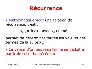 Prog. Struct. C 5. Ex : équation du 2nd degré 73
Récurrence
• Mathématiquement une relation de
récurrence, c'est :
xi+1 = f(xi) avec x0 donné
permet de déterminer toutes les valeurs des
termes de la suite xk.
• La valeur d'un nouveau terme se déduit à
partir de celle du précédent.
 