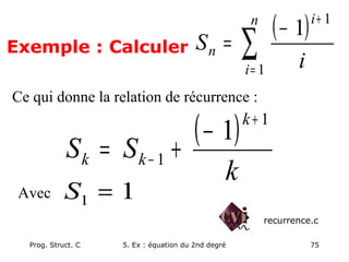 Prog. Struct. C 5. Ex : équation du 2nd degré 75
Exemple : Calculer
( )
∑=
+
−
=
n
i
i
n
i
S
1
1
1
Ce qui donne la relation de récurrence :
( )
k
S
S
k
k
k
1
1
1
+
−
−
+
=
Avec 1
1 =
S
recurrence.c
 