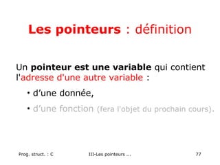 Prog. struct. : C III-Les pointeurs ... 77
Les pointeurs : définition
Un pointeur est une variable qui contient
l'adresse d'une autre variable :
• d’une donnée,
• d’une fonction (fera l'objet du prochain cours).
 