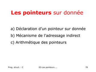 Prog. struct. : C III-Les pointeurs ... 78
Les pointeurs sur donnée
a) Déclaration d’un pointeur sur donnée
b) Mécanisme de l'adressage indirect
c) Arithmétique des pointeurs
 